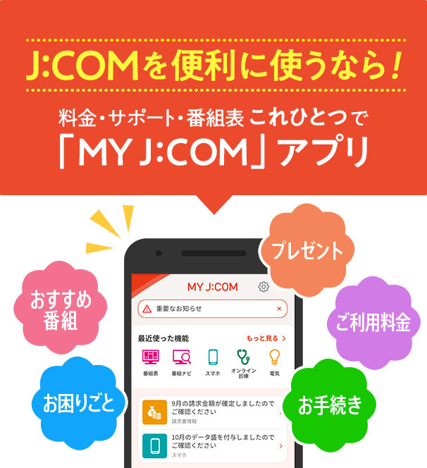 J:COMを便利に使うなら！料金・サポート・番組表 これひとつで「MY J:COM」アプリ おすすめ番組 お困りごと プレゼント ご利用料金 お手続き