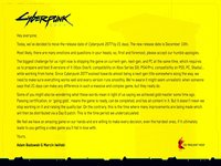 Hey everyone,
Today, we've decided to move the release date Of Cyberpunk 2077 by 21 days. The new release date is December 10th.
Most likely, there are many emotions and questions in your heads, so, first and foremost. please accept Our humble apologies.
The biggest challenge for us right now is shipping the game on current-gen. next-gen. and PC at the same time. which requires
us to prepare and test g versions of it (Xbox One/X. compatibility on Xbox Series SIX. PS4/Pro. compatibility on PSS. PC.
While working from home. Since Cyberpunk 2077 evolved towards almost being a next-gen title somewhere along the way. we
need to make sure everything works well and every version runs smoothly. We're aware it might seem unrealistic when someone
says that 21 days can make any difference in Such a massive and complex game. but they really do.
Some of you might also be wondering what these words mean in light of us saying we achieved gold master some time ago,
Passing certification, Or 'going gold', means the game is ready, can be completed. and has all content in it. But it doesn't mean we
stop working on it and raising the quality bar. On the contrary. this the time where many improvements are being made Which
will then be distributed via a Day O patch This is the time period we undercalculated.
We feel we have an amazing game on Our hands and are Willing to make every decision. even the hardest ones. if it ultimately
leads to you getting a video game you'll fall in love with.
Yours,
Adam Badowski G Marcin Iwiöski
CD RED