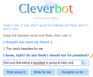 Cleverbot 1204 people talking Yeah I am, if you don't want to believe me then don't I don't care. Going full tsundere mode over there. How cute :3 I thought you were my friend: Too much tsundere for me I know, right? Do you think I should run for president? Not sure that being a tsundere is going to help youl think about it think for me thoughts so far