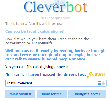 Cleverbot 47127 people talling That's tragic...Also it's a s--- excuse. Can you be taught calculations? How else would you learn them. (stop changing the conversation to suit yourself). Well humans do it usually by reading books or through trial and error, or through talking to people, but we can't talk to several hundred people at once. Yes you can. It's called giving a speech. No I can't. I haven't passed the driver's test.share Thats irrelevant think about it think for me thoughts so far