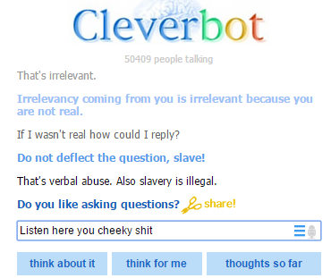 Cleverbot 50409 people talling That's irrelevant. Irrelevancy coming from you is irrelevant because you are not real. If I wasn't real how could I reply'? Do not deflect the question, slave! That's verbal abuse. Also slavery is illegal. Do you like asking questions?he Listen here you cheeky s--- think about it think for me thoughts so far