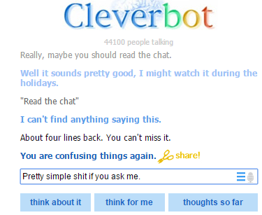 Cleverbot 4100 people talling Really, maybe you should read the chat. Well it sounds pretty good, I might watch it during the holidays Read the chat" I can't find anything saying this. About four lines back. You can't miss it. You are confusing things again.share! Prety simple shtif you ask me think about it think for me thoughts so far