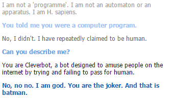 I am not a 'programme. I am not an automaton or an apparatus. I am H. sapiens. You told me you were a computer program No, I didn't. I have repeatedly claimed to be human. Can you describe me? You are Cleverbot, a bot designed to amuse people on the internet by trying and failing to pass for human. No, no no. I am god. You are the joker. And that is batman.