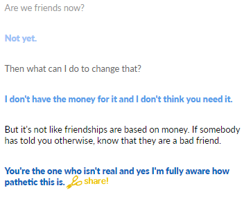 Are we friends now? Not yet Then what can I do to change that? I don't have the money for it and I don't think you need it. But it's not like friendships are based on money. If somebody has told you otherwise, know that they are a bad friend. You're the one who isn't real and yes I'm fully aware how pathetic this is. har!
