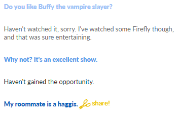 Do you like Buffy the vampire slayer? Haven't watched it, sorry. I've watched some Firefly though, and that was sure entertaining. Why not? It's an excellent show. Haven't gained the opportunity. My roommate is a haggis. share!