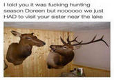 I told you it was f------ hunting season Doreen but noooooo we just HAD to visit your sister near the lake