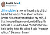 Donald J. Trump Ф @realDonaldTrump @jimmyfallon is now whimpering to all that he did the famous "hair show" with me (where he seriously messed up my hair), & that he would have now done it differently because it is said to have "humanized" me- he is taking heat. He called & said "monster ratings." Be a man Jimmy!