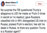 Maxine Waters < @RepMaxineWaters Follow No surprise the FBl questioned Trump's allegiance to US! He meets w/ Putin 5 times in secret w/ no readout; gave Russians classified info in WH; disregarded US intel on Russia; praised Putin's election; lies abt his deals in Russia. Is there any question Trump is a Russian agent?