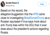 Geraldo Rivera @GeraldoRivera Follow Based on the record, the allegation/suggestion that the #FBI came close to investigating @realDonaldTrump as a Russian spy/asset-if true-says more about anti-Trump bias within the DOJ than it ever does about the president's actions regarding Russia.