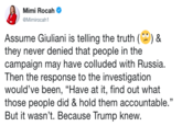 Mimi Rocah @Mimirocah1 Assume Giuliani is telling the truth()& they never denied that people in the campaign may have colluded with Russia. Then the response to the investigation would've been, "Have at it, find out what those people did & hold them accountable." But it wasn't. Because Trump knew. CE