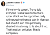 Judah Maccabeets @AdamSerwer If the story is correct, Trump told everyone Russia was innocent of a cyber attack on the opposition party while pursuing financial gain in Moscow lied about it, and then personally directed his attorney to lie about it too. That's not just collusion. That is conspiracy.