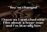 "You've changed" I have as I watched new film about a loser man and I'm literally him