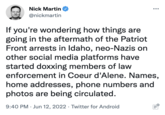 Nick Martin @nickmartin If you're wondering how things are going in the aftermath of the Patriot Front arrests in Idaho, neo-Nazis on other social media platforms have started doxxing members of law enforcement in Coeur d'Alene. Names, home addresses, phone numbers and photos are being circulated. 9:40 PM Jun 12, 2022 Twitter for Android : Ell O...: