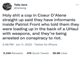 Talia Jane @taliaotg H-------- a cop in Coeur D'Alene straight up said they have informants inside Patriot Front who told them they were loading up in the back of a UHaul with weapons, and they're being arrested on conspiracy to riot. 5:58 PM Jun 11, 2022. Twitter for iPhone 5,346 Retweets 475 Quote Tweets 36.8K Likes