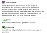 Tthe-macra little girls who go around after it rains and pick up the worms off the sidewalk and throw them back in the dirt are the cornerstone of our society and we should all strive to have that level of compassion for each other and for the natural world jerbu this was written by a grateful worm ndiecity Aren't we all grateful worms in one way or another