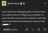 glorious-spoon one of the most challenging skills i've had to learn as an adult is the art of figuring out whether i'm proportionally annoyed with someone or just tired and overstimulated and looking for reasons to be off pi 94.675 notities D