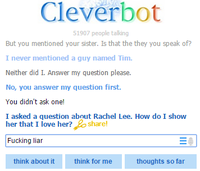 Cleverbot 1907 people talling But you mentioned your sister. Is that the they you speak of? I never mentioned a guy named Tim Neither did I. Answer my question please. No, you answer my question first. You didn't ask one! I asked a question about Rachel Lee. How do I show her that I love her? share! F------ liar think about it think for me thoughts so far