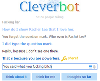 Cleverbot 2150 people talling F------ liar. How do I show Rachel Lee that I love her. You forgot the question mark. Who even is Rachel Lee? I did type the question mark. Really, because I don't see one there. That s because you are powerless. share! You said what, you f------ bitch think about it think for me thoughts so far