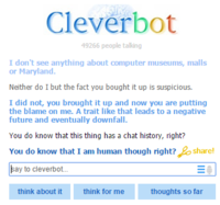Cleverbot 49266 people talling I don't see anything about computer museums, malls or Maryland. Neither do I but the fact you bought it up is suspicious. I did not, you brought it up and now you are putting the blame on me. A trait like that leads to a negative future and eventually downfall. You do know that this thing has a chat history, right? You do know that I am human though right?sha ay to cleverbot.. think about it think for me thoughts so far