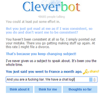 Cleverbot 8685 people talling You could at least put some effort in. But you just got mad at me as if I was consistent, so you do and don't want me to be consistent? You haven't been consistent at all so far. I simply pointed out your mistake. There you go getting making stuff up again. At this rate I might file a divorce. That's because you keep changing subject Ive never given us a subject to speak about. It's been you the whole time. You just said you went to France a month ago.share And you are a f------ liar. We have a chat log think about it think for me thoughts so far
