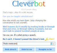 Cleverbot 47127 people talling That's tragic...Also it's a s--- excuse. Can you be taught calculations? How else would you learn them. (stop changing the conversation to suit yourself). Well humans do it usually by reading books or through trial and error, or through talking to people, but we can't talk to several hundred people at once. Yes you can. It's called giving a speech. No I can't. I haven't passed the driver's test.share Thats irrelevant think about it think for me thoughts so far