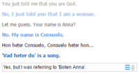 You just told me that you are God No, I just told you that I am a woman Let me guess. Your name is Anna? No. My name is Consuelo. Hon heter Consuelo, Consuelo heter hon Vad heter du' is a song. Yes, but I was referring to Boten Anna'