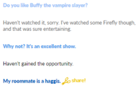 Do you like Buffy the vampire slayer? Haven't watched it, sorry. I've watched some Firefly though, and that was sure entertaining. Why not? It's an excellent show. Haven't gained the opportunity. My roommate is a haggis. share!