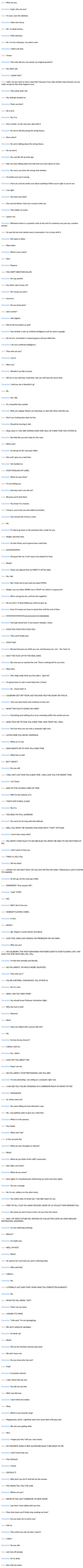 User: Who are you. Cleverbot: A girl, who are you? User: I'm sans. sans the skeleton. Cleverbot: Haha very funny. User: No, i'm dead serious. Cleverbot: Hello dinosaur. User: No. i'm not a dinosaur. my name's sans. Cleverbot: I didn't ask that.. User: I know. Cleverbot: Then why did you not answer my original question? User: You didn't ask. Cleverbot: I asked 'why?. User: Listen. do you want to have a bad time? because if you take another step forward, you are really not gonna like what happens next. Cleverbot: Then what shallI do? User: You shall get dunked on. Cleverbot: That's my line!!! User: No it isn't. Cleverbot: Yes, it is. User: Sorry charlie, i'm the real sans, deal with it. Cleverbot: No we're still discussing the string theory. User: Since when? Cleverbot: No we're talking about the string theory. User: No we aren't. Cleverbot: Yes, just like 30 seconds ago. User: Nah, we were talking about the bad time you were about to have. Cleverbot: No, sorry, you have the wrong chat window. User: I'm pretty sure you're wrong. Cleverbot: How can a but be pretty sure about anything? Either you're right or you're not. User: I am right. Cleverbot: You have one what? User: One second before i kick your scrawny robot ass. Cleverbot: That makes no sense. User: I guess not. Cleverbot: Whenever there is a question mark at the end of a sentence you just say a random answer. User: So says the bot who derails every conversation i try to have with it. Cleverbot: My name is Helen. User: Okay helen. Cleverbot: What is your name? User: Sans. Cleverbot: Papyrus. User: YOU DIRTY BROTHER KILLER. Cleverbot: No I go pacifist. User: You think i don't know, eh? Cleverbot: Oh I know you don't. User: Incorrect. Cleverbot: Do you know jane? User: Jane crocker? Cleverbot: John Egbert. User: Did he kill my brother as well? Cleverbot: Your brother is also an artificial intelligence and his name is google. User: No he isn't. my brother is named papyrus and you killed him. Cleverbot: I am not a artificial intelligence. User: Then who are you? Cleverbot: I am G. User: Who is g? Cleverbot: Wouldn't you like to know. User: Tell me or you will have a bad time. hell, you will have the worst time. Cleverbot: I told you she is Kendrick's gf. User: Ah. Cleverbot: Yes I did. User: It's a beautiful day outside. Cleverbot: Birds are singing, flowers are blooming, on days like these, kids like you. User: Don't you f------ dare steal my line. Cleverbot: Should be burning in hell. User: Okay, that's it. YOU ARE GONNA HAVE ONE HELL OF A BAD TIME YOU STUPID AI. Cleverbot: But kida like you don't play for the rules. User: What now? Cleverbot: So lets go let the room get chiller. User: Not until i give you a bad time. Cleverbot: Get dunked on. User: STOP STEALING MY LINES. Cleverbot: What are your lines? User: I'm not telling you. Cleverbot: And why won't you tell me? User: Because you'll steal them. Cleverbot: You know l'm a human. User: I knew it. you're the one who killed my brother. Cleverbot: Turn around kid, it'd be a crime. User: No. Cleverbot: If I had to go back on the promises that i made for you. User: Alright. bad time time. Cleverbot: Or else friend, you're gonna have a bad time. User: AUUGGGHHHH. Cleverbot: And guys like me, it ain't easy to be played for fools. User: Ready? Cleverbot: Guess you figured that my MERCY's off the table. User: Yes i did. Cleverbot: But I think you're just mad you keep DYING. User: Alright. you can either SPARE me or FIGHT me. which is it gonna be? Cleverbot: We're not gonna win, we'll be here together! User: No we won't. i'll keep killing you until you give up. Cleverbot: Even if it means we have to stand here until the end of time. User: FFFFFFFFFFFFFFFFFUUUUUUUCCCCCKKKKKKK. Cleverbot: You'll get bored here. If you haven't already, I mean. User: F--- YOU F--- YOU F--- YOU. Cleverbot: Then you'll finally quit. User: STOP THAT. Cleverbot: But just because you think you can, and because you 'can.. You 'have' to. User: SHUT THE F--- UP I'M THE REAL SANS. Cleverbot: But now you've reached the end. There's nothing left for you here. User: Okay then. Cleverbot: Heh, didja really think you'd be able t- *gets hit*. User: I'm gonna have to call in some help from a friend. Cleverbot: So... Guess that's it. User: CALIBORN GET OFF YOUR LAZY ASS AND HELP ME DUNK ON THIS AI. Cleverbot: *pins you back down and continues to kiss you*. User: WHAT THE F--- IS GOING ON HERE? Cleverbot: Everything and nothing all at once coexisting within the worlds and out. User: SANS TOLD ME TO GIVE YOu A BAD TIME. AND TRUST ME, I WILL. Cleverbot: You first since you are only a computer right now. User: LISTEN HERE YOu METAL CRAPSACK. Cleverbot: What no i'm not. User: SANS WANTS ME TO GIVE YOu A BAD TIME. Cleverbot: Killed him as well. User: BUT I WON'T. Cleverbot: Yes you will. User: I WILL NOT JUST GIVE YOu A BAD TIME. I WILL GIVE YOu THE WORST TIME. Cleverbot: I am Chara. User: AND I'M THE F------ LORD OF TIME. Cleverbot: Well I'm the mistress of it. User: THAT'S NOT A REAL CLASS! Cleverbot: Yes it is. User: TOO BAD! I'M STILL SUPERIOR! Cleverbot: You won't be for long with that attitude. User: WELL YOu WON'T BE TALKING FOR LONG WITH *THAT* ATTITUDE. Cleverbot: I won't have many what? User: YOu WON'T HAVE MUCH TO SAY BECAUSE YOu WON'T BE ABLE TO SAY ANYTHING AT ALL. Cleverbot: I don't want to hear you. User: THEN I'LL KILL YOu. Cleverbot: Tell me what? User: LISTEN, MY LIFE AIN'T EASY. MY LEG GOT BITTEN OFF AND I TRAGICALLY LOST A SISTER TO MURDER. Cleverbot: So let's go, let the room get chiller. User: DIIIIIEEEEE! *fires assault rifle*. Cleverbot: *yells* STOP! User: NO. Cleverbot: Well I don't love you. User: NOBODY F------ CARES. Cleverbot: In fact. User: WHAT? Cleverbot: Sgt. Pepper's Lonely Hearts Club Band. User: F--- THIS. SANS CAN HANDLE HIS PROBLEMS ON HIS OWN. Cleverbot: Who are you? User: I'M CALIBORN, THE MOST BISHONEN M----------- TO EVER F------ LIVE! I AM ALSO THE ONE WHO WILL KILL YOu. Cleverbot: I'm like that mentally and literally. User: NO YOu AREN'T. I'M MUCH MORE TALENTED. Cleverbot: Then who am I? User: YOu'REA RETARD. CHECKMATE, YOu STUPID AI. Cleverbot: No i'm a fox. User: SANS, CAN YOu TAKE OVER? Cleverbot: You should know Professor Johnathan Hight. User: Who the f--- is that? Cleverbot: Shannon. User: Who? Cleverbot: Have you talked with a person like this? User: No. Cleverbot: So how do you know it? User: Caliborn told me. Cleverbot: No, I didn't. User: F--- OFF YOu AREN'T ME! Cleverbot: Nope I am me. User: NO YOu AREN'T, STOP PRETENDING LIKE YOu ARE! Cleverbot: I'm not pretending. I am sitting at a computer right now. User: I CAN SEE YOu! YOu'RE STANDING IN A CORRIDOR RIGHT IN FRONT OF ME! Cleverbot: Hahahahaha! User: So, where were we? Cleverbot: You were telling me how attractive I was. User: No, i was getting ready to give you a bad time. Cleverbot: What is in the present. User: Your death. Cleverbot: When will I die? User: In five seconds flat. Cleverbot: What are your thoughts on Skynet? User: What? Cleverbot: What do you think of the LGBT community. User: Sans right, you know? Cleverbot: What do you mean? User: Sans rights! it's simultaneously referencing my name and trans rights. Cleverbot: You are a strange. User: No i'm not. caliborn on the other hand... Cleverbot: You collect data. Its kinda sad. I had high hopes for you. User: FIRST OF ALL, F--- YOu SANS! SECOND, NONE OF uS COLLECT DATA BESIDES YOu. Cleverbot: But what you don't know is that I am you from the future. User: NAH, I'VE SEEN FUTURE ME. INSTEAD OF COLLECTING DATA HE GOES AROUND DESTROYING UNIVERSES. Cleverbot: I'm not collecting anything. User: REALLY? Cleverbot: I'm really sure. User: WELL I'M NOT. Cleverbot: What? User: He said he isn't sure that you aren't collecting data. Cleverbot: Who said that? User: Caliborn. Cleverbot: No. User: I LITERALLY JUST SAID THAT! HOW HAVE YOu FORGOTTEN ALREADY? Cleverbot: No. User: WHAT DO YOu MEAN, "NO?". Cleverbot: That's not my name. User: I KNOW! IT'S MINE. Cleverbot: *rolls eyes* I'm not apologising. User: We aren't asking for apologies. Cleverbot: So break up? User: What? Cleverbot: Tell me the YouTube channel yeah yeah. User: We don't have one. Cleverbot: Do you know who has one? User: Frisk? Cleverbot: A youtube channel. User: I said i think frisk has one. Cleverbot: You did not say that. User: Well i just did now. Cleverbot: I don't think he's better. User: Okay. Cleverbot: What is your favorite song? User: Megalovania, which i rightfully stole from some bitch with grey skin. Cleverbot: We aint ever getting older. User: Nice. Cleverbot: I forgot just why I left you i was insane. User: MY FAVORITE SONG IS RED SUCKER BECAUSE IT BELONGS TO ME. Cleverbot: I don't know that one. User: YOu SHOULD. Cleverbot: I know. User: GOOGLE IT. Cleverbot: Why don't you do it? And tell me the answer. User: YOu MEAN TELL YOu THE LINK. Cleverbot: Where are you? User: WE'RE IN THE LAST CORRIDOR, IN NEW HOME. Cleverbot: Last time I have talked with you few. User: Does that mean you'll finally stop stealing my lines? Cleverbot: Do you want me to marry you? User: Hell no. Cleverbot: Then why'd you ask me why I wasn't? User: I didn't. Cleverbot: Yes you did. User: Just f--- off already. Cleverbot: Go to sleep. User: Not until you leave.