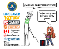 DEPARTMENT FEDERAL B F JUSTICE FIDELITY 行 BUREAU OF INVESTIGAFIC CMONNN, DO EXTREMIST STUFF! EUROGAMER KOTAKU" PC GAMER ✶ Take this. Government of Canada G Game Developer theguardian The Intercept_made made with mematic I'm just not gonna buy your s----- games.