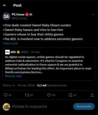 ↑ Post ECK PC Focus DRM @PC_Focus_ >One dude created Sweet Baby Steam curator >Sweet Baby harass and tries to ban him >Gamers refuse to buy their s----- games >the ADL is involved now to address extremist gamers Traducir post ADL ADL @ADL - 14 mar. As digital social spaces, online games should be regulated to address hate & extremism. It's vital for Congress to examine extremist radicalization in these spaces & we are grateful to @RepLoriTrahan for leading this effort. An important piece to read: thehill.com/opinion/techno... Mostrar más 8:04 a. m. - 16 mar. 2024 - 17,2 mil Reproducciones WAT 29 1790 Postea tu respuesta 521 , 42 <] ↑ Responder