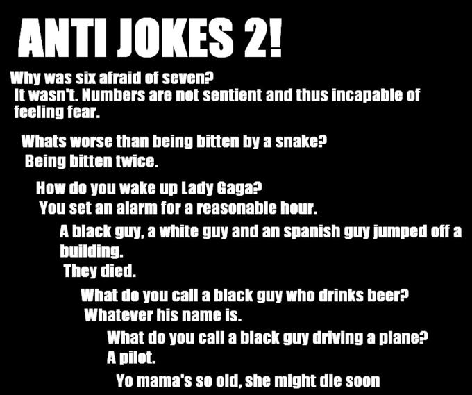 ANTI JOKES 2! Why was six afraid of seven? It wasn't. Numbers are not sentient and thus incapable of feeling fear. Whats worse than being bitten by a snake? Being bitten twice. How do you wake up Lady Gaga? You set an alarm for a reasonable hour. A black guy, a white guy and an spanish guy jumped offa building. They died. What do you call a black guy who drinks beer? Whatever his name is. What do you call a black guy driving a plane? A pilot. Yo mama's so old, she might die soon