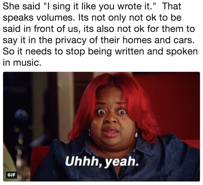 She said "I sing it like you wrote it." That speaks volumes. Its not only not ok to be said in front of us, its also not ok for them to say it in the privacy of their homes and cars So it needs to stop being written and spoken in musIC. Uhhh, yealh. GIF