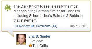 sk The Dark Knight Rises is easily the most disappointing Batman film so far- and I'm including Schumachers Batman & Robin in that statement. Full Review | Comments (44) July 16, 2012 Eric D. Snider Film.comm ★Top Critic