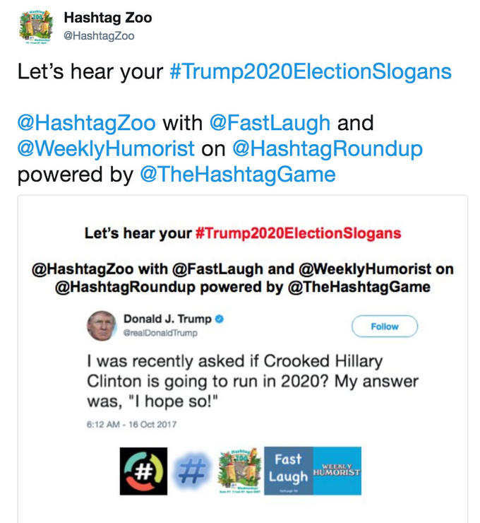 Hashtag Zoo @HashtagZoo Let's hear your #Trump2020Electionslogans @HashtagZoo with @FastLaugh and @WeeklyHumorist on @HashtagRoundup powered by @TheHashtagGame Let's hear your #Trump2020ElectionSlogans @HashtagZoo with @FastLaugh and @WeeklyHumorist orn @HashtagRoundup powered by @TheHashtagGame Donald J. Trump Follow GrealDonaldTrump I was recently asked if Crooked Hillary Clinton is going to run in 2020? My answer was, "I hope so!" 6:12 AM-16 Oct 2017 Fast wLENLY Laugh HUMORIST
