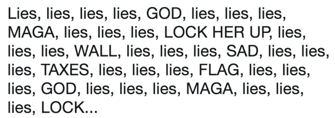 Lies, lies, lies, lies, GOD, lies, lies, lies, MAGA, lies, lies, lies, LOCK HER UP, lies, lies, lies, WALL, lies, lies, lies, SAD, lies, lies, lies, TAXES, lies, lies, lies, FLAG, lies, lies, lies, GOD, lies, lies, lies, MAGA, lies, lies, lies, LOCK.