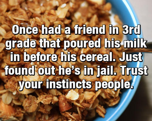 Once had a friend in 3rd grade that poured his milk in before his cereal. Just found out he's in iail Trust your instincts people
