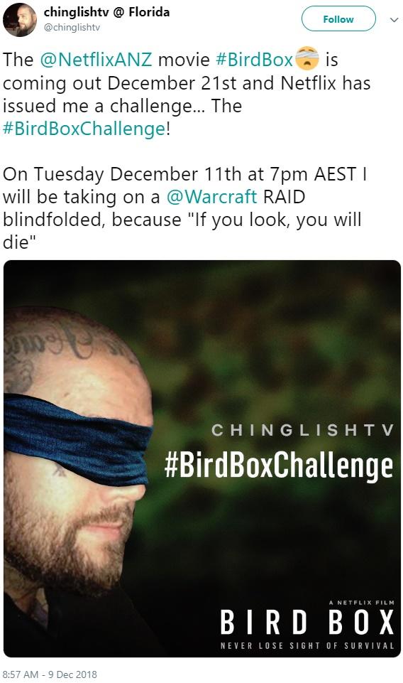 chinglishtv @ Florida @chinglishtv Follow The @NetflixANZ movie #Bird Box.. ís coming out December 21st and Netflix has issued me a challenge... The #Bird BoxChallenge! On Tuesday December 11th at 7pm AEST will be taking on a @Warcraft RAID blindfolded, because "If you look, you will die" CHINGLIS H T V #BirdBoxChallenge A NETFLIX FILM BIRD BOX NEVER LOSE SIGHT OF SURVIVAL 8:57 AM - 9 Dec 2018