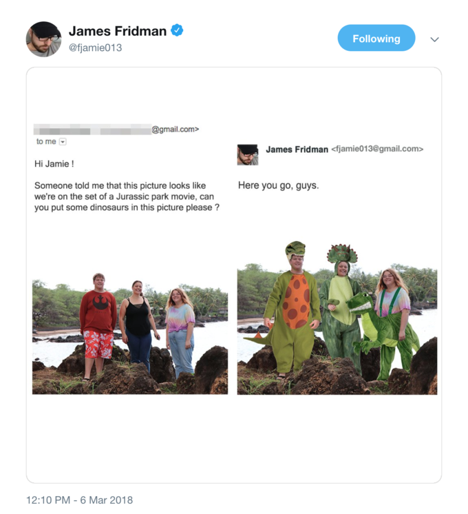 James Fridman @fjamie013 Following @gmail.com> to me James Fridman <fjamie013@gmail.com> Hi Jamie! Here you go, guys. Someone told me that this picture looks like we're on the set of a Jurassic park movie, can you put some dinosaurs in this picture please? 2:10 PM-6 Mar 2018
