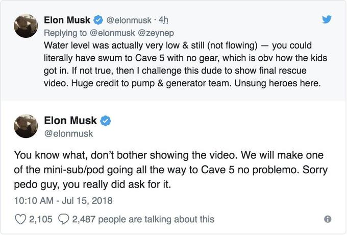 . Elon Musk @elonmusk-4h Replying to @elonmusk @zeynep Water level was actually very low & still (not flowing) you could literally have swum to Cave 5 with no gear, which is obv how the kids got in. If not true, then I challenge this dude to show final rescue video. Huge credit to pump & generator team. Unsung heroes here. Elon Musk @elonmusk You know what, don't bother showing the video. We will make one of the mini-sub/pod going all the way to Cave 5 no problemo. Sorry p--- guy, you really did ask for it. 10:10 AM - Jul 15, 2018 21052487 people are taking about his