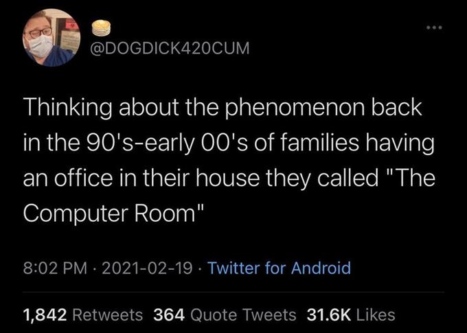 @DOGDICK420CUM Thinking about the phenomenon back in the 90's-early 00's of families having an office in their house they called "The Computer Room" 8:02 PM · 2021-02-19 · Twitter for Android 1,842 Retweets 364 Quote Tweets 31.6K Likes