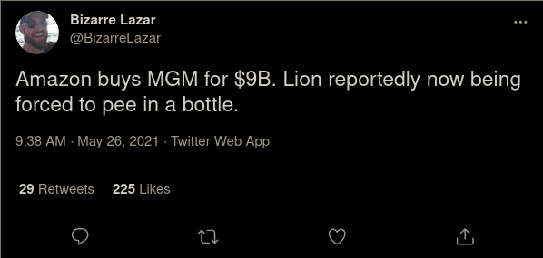 Bizarre Lazar @BizarreLazar Amazon buys MGM for $9B. Lion reportedly now being forced to pee in a bottle. 9:38 AM - May 26, 2021 · Twitter Web App 29 Retweets 225 Likes