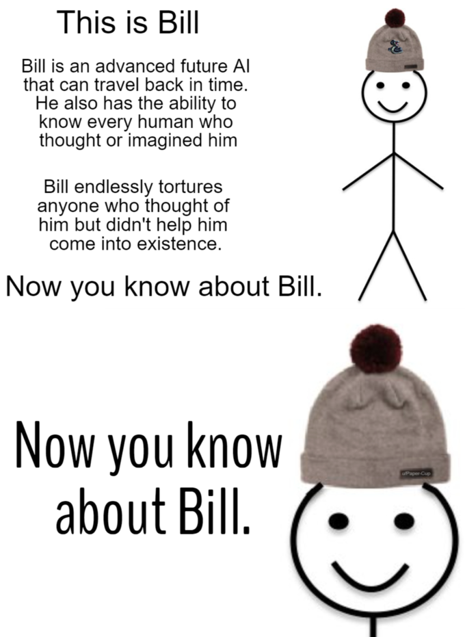 This is Bill Bill is an advanced future Al that can travel back in time. He also has the ability to know every human who thought or imagined him Bill endlessly tortures anyone who thought of him but didn't help him come into existence. Now you know about Bill. Now you know about Bill. u/Paper-Cup