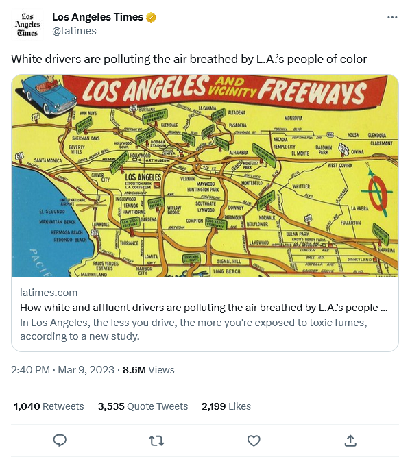 Los Angeles Times @latimes Los Angeles Times White drivers are polluting the air breathed by L.A.'s people of color LOS ANGELES SANTA MONICA PACIF VAN NUYS FEATHER SHERMAN OAKS BEVERLY HILLS EL SEGUNDO MANHATTAN BEACH SAMOCHOD FNY INTERNATIONAL AIRPORT KERMOGA BEACH REDONDO BEACH CULVER CITY LAWNDALE 1,040 Retweets HOLLYWOOD BOWL PALOS VERDES ESTATES MARINELAND BURBANK DETALB DOLO SANSTHET DODG4A STADIUM HOLLYWOOD TORRANCE INGLEWOOD LENNOX HAWTHORNE LANGARDENA FREEWAY 20 ART MUSCON LOS ANGELES EXPOSITION PARK LA COLISEUM MANCHES GLENDALE CARPOR PEWAY LOMITA AWY HARBOR CITY Cronge Are 2:40 PM - Mar 9, 2023 8.6M Views 27 VERNON WILLOW BROOK ARTESIA AND VICINITY FREEWAYS LA CANADA TEAM WH WY 3,535 Quote Tweets KIN S MAYWOOD HUNTINGTON PARK SOUTHGATE LYNWOOD www. COMPTONACK FREEWAY ALTADENA PASADENA CRUSHADE OF F ALHAMBRA MONTEREY PARK MOTHER MONTEBELLO DOWNEY PARAMOUNT SIGNAL HILL LONG BEACH BUR BELLFLOWER GARTRAV SANT (Mamer) LAKEWOOD 2,199 Likes FOOTHILL NORWALK ARCADIA TEMPLE CITY MONROVIA GAN EL MONTE Av WHITTIER Five 2013 BALDWIN PARK BUENA PARK KNOT'S BEY HOMM AZUSA GLENDORA UNCOLN ME BALL AD RAVELLA ARE GARREN GROTE WEST COVINA COVINA wwww LA HABRA FULLERTON latimes.com How white and affluent drivers are polluting the air breathed by L.A.'s people... In Los Angeles, the less you drive, the more you're exposed to toxic fumes, according to a new study. DISNEYLAND AUD CLAREMONT ↑ LANAHEIM