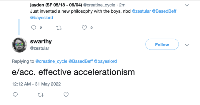 jayden (SF 05/18 - 06/04) @creatine_cycle 2m Just invented a new philosophy with the boys, nbd @zestular @BasedBeff @bayeslord 2 swarthy @zestular 27 2 Replying to @creatine_cycle @Based Beff @bayeslord e/acc. effective 12:12 AM - 31 May 2022 27 accelerationism Follow