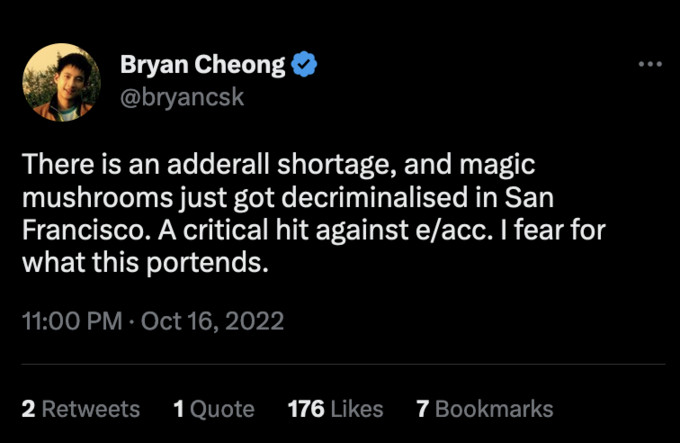 Bryan Cheong @bryancsk There is an adderall shortage, and magic mushrooms just got decriminalised in San Francisco. A critical hit against e/acc. I fear for what this portends. 11:00 PM Oct 16, 2022 2 Retweets 1 Quote 176 Likes 7 Bookmarks