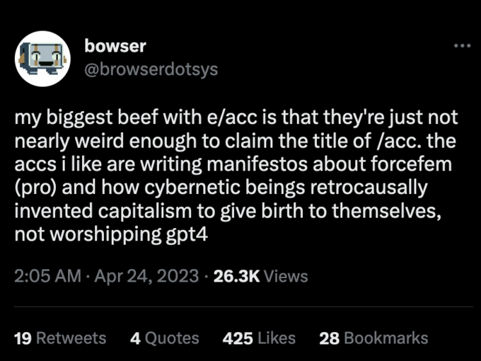 bowser @browserdotsys my biggest beef with e/acc is that they're just not nearly weird enough to claim the title of /acc. the accs i like are writing manifestos about forcefem (pro) and how cybernetic beings retrocausally invented capitalism to give birth to themselves, not worshipping gpt4 2:05 AM. Apr 24, 2023 26.3K Views 19 Retweets 4 Quotes 425 Likes 28 Bookmarks