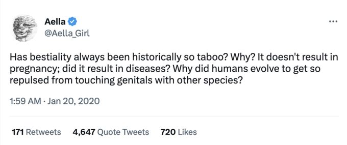 Aella @Aella_Girl Has b--------- always been historically so taboo? Why? It doesn't result in pregnancy; did it result in diseases? Why did humans evolve to get so repulsed from touching genitals with other species? 1:59 AM Jan 20, 2020 171 Retweets 4,647 Quote Tweets 720 Likes
