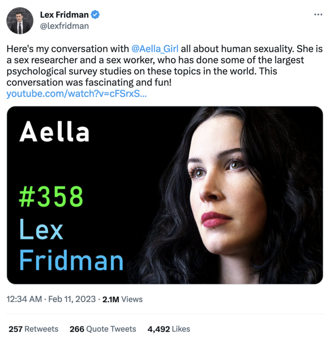 -1-co28) opposition? Lex Fridman @lexfridman Here's my conversation with @Aella_Girl all about human sexuality. She is a sex researcher and a sex worker, who has done some of the largest psychological survey studies on these topics in the world. This conversation was fascinating and fun! youtube.com/watch?v=cFSrxS... Aella #358 Lex Fridman 12:34 AM. Feb 11, 2023 2.1M Views 257 Retweets 266 Quote Tweets 4,492 Likes