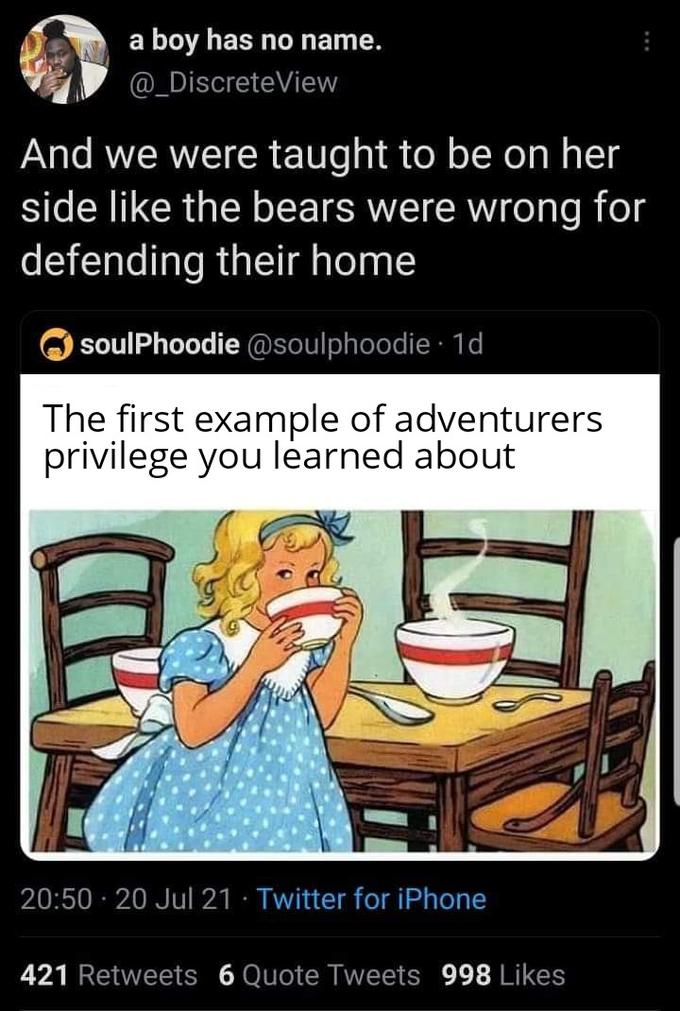 a boy has no name. @_DiscreteView And we were taught to be on her side like the bears were wrong for defending their home soulPhoodie @soulphoodie. 1d The first example of adventurers privilege you learned about 愛 20:50 20 Jul 21 Twitter for iPhone 421 Retweets 6 Quote Tweets 998 Likes