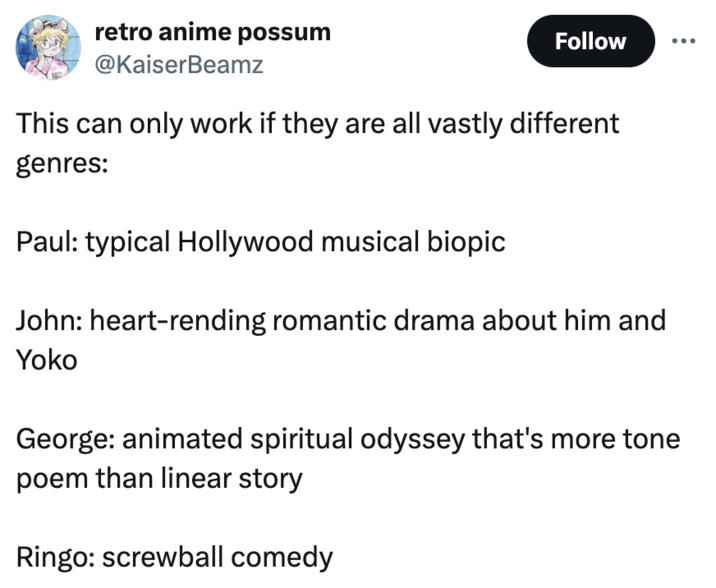 retro anime possum @KaiserBeamz Follow This can only work if they are all vastly different genres: Paul: typical Hollywood musical biopic John: heart-rending romantic drama about him and Yoko George: animated spiritual odyssey that's more tone poem than linear story Ringo: screwball comedy
